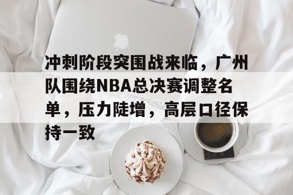 冲刺阶段突围战来临，广州队围绕NBA总决赛调整名单，压力陡增，高层口径保持一致的简单介绍-乐鱼官网