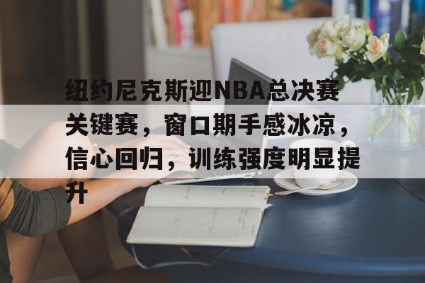 关于纽约尼克斯迎NBA总决赛关键赛，窗口期手感冰凉，信心回归，训练强度明显提升的信息-9Game